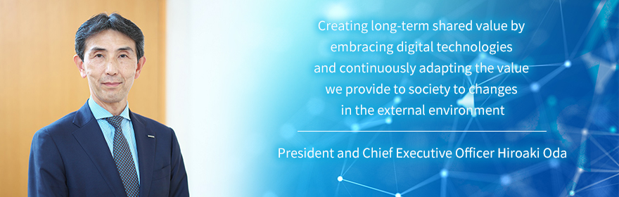Creating long-term shared value by embracing digital technologies and continuously adapting the value we provide to society to changes in the external environment President and Chief Executive Officer Hiroaki Oda