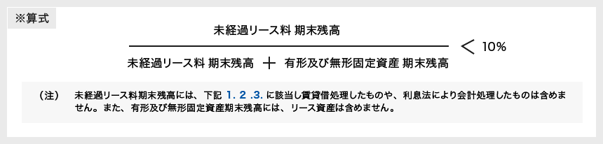 [未経過リース料 期末残高]÷[未経過リース料 期末残高＋有形及び無形固定資産 期末残高]＜10％ （注）未経過リース料期末残高には、下記 1.2.3.に該当し賃貸借処理したものや、利息法により会計処理したものは含めません。また、有形及び無形固定資産期末残高には、リース資産は含めません。