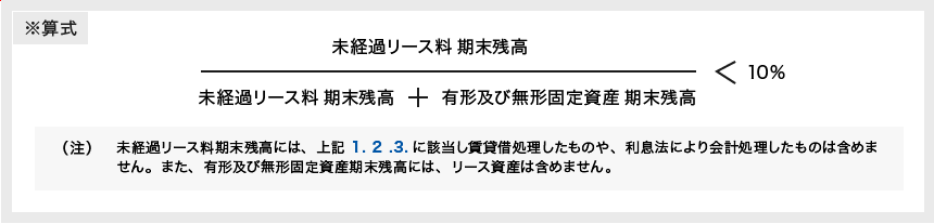 ※算式 [未経過リース料期末残高] ÷ [未経過リース料 期末残高＋有形及び無形固定資産 期末残高] ＜ 10％ （注）未経過リース料期末残高には、上記 1.2.3.に該当し賃貸借処理したものや、利息法により会計処理したものは含めません。また、有形及び無形固定資産期末残高には、リース資産は含めません。